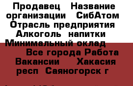 Продавец › Название организации ­ СибАтом › Отрасль предприятия ­ Алкоголь, напитки › Минимальный оклад ­ 16 000 - Все города Работа » Вакансии   . Хакасия респ.,Саяногорск г.